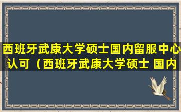 西班牙武康大学硕士国内留服中心认可（西班牙武康大学硕士 国内留服中心认可）